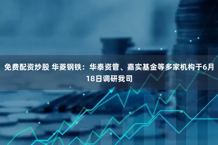免费配资炒股 华菱钢铁：华泰资管、嘉实基金等多家机构于6月18日调研我司