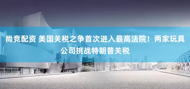 尚竞配资 美国关税之争首次进入最高法院！两家玩具公司挑战特朗普关税
