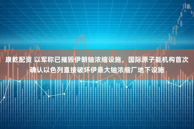 康乾配资 以军称已摧毁伊朗铀浓缩设施，国际原子能机构首次确认以色列直接破坏伊最大铀浓缩厂地下设施