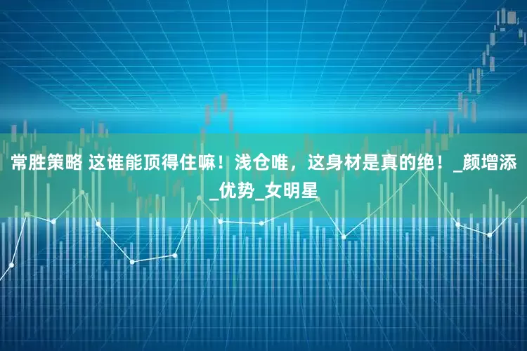 常胜策略 这谁能顶得住嘛！浅仓唯，这身材是真的绝！_颜增添_优势_女明星