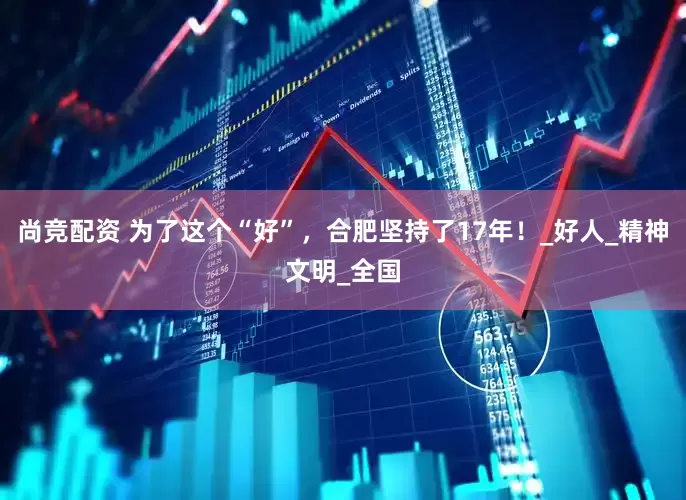 尚竞配资 为了这个“好”，合肥坚持了17年！_好人_精神文明_全国