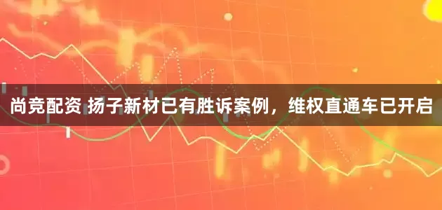 尚竞配资 扬子新材已有胜诉案例，维权直通车已开启