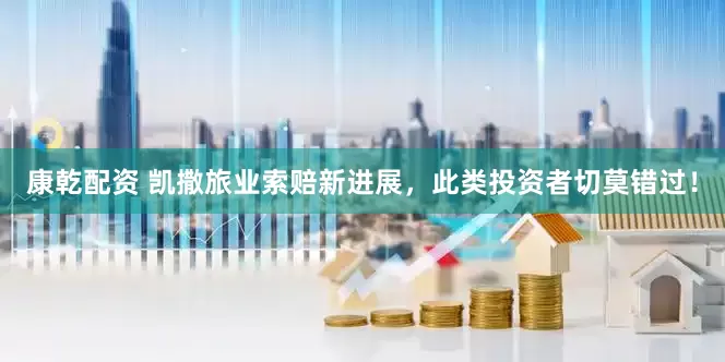 康乾配资 凯撒旅业索赔新进展，此类投资者切莫错过！