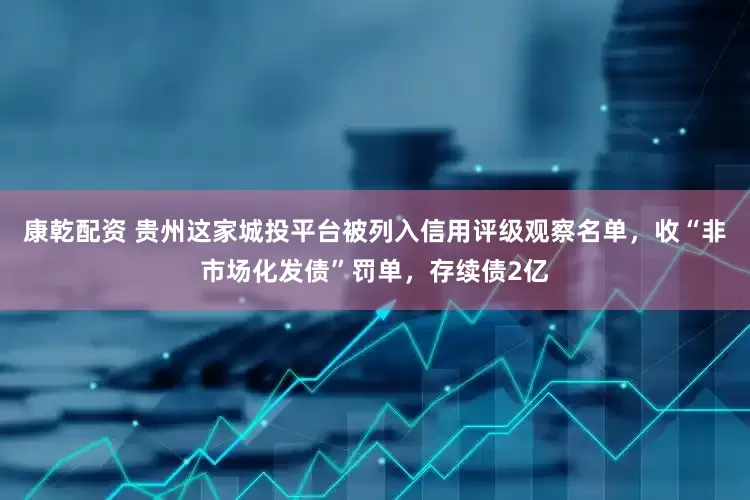 康乾配资 贵州这家城投平台被列入信用评级观察名单，收“非市场化发债”罚单，存续债2亿