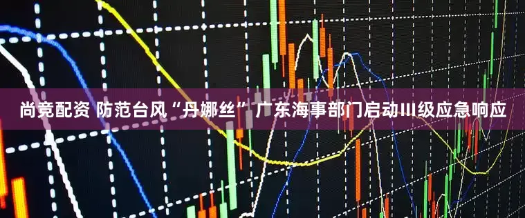 尚竞配资 防范台风“丹娜丝” 广东海事部门启动Ⅲ级应急响应