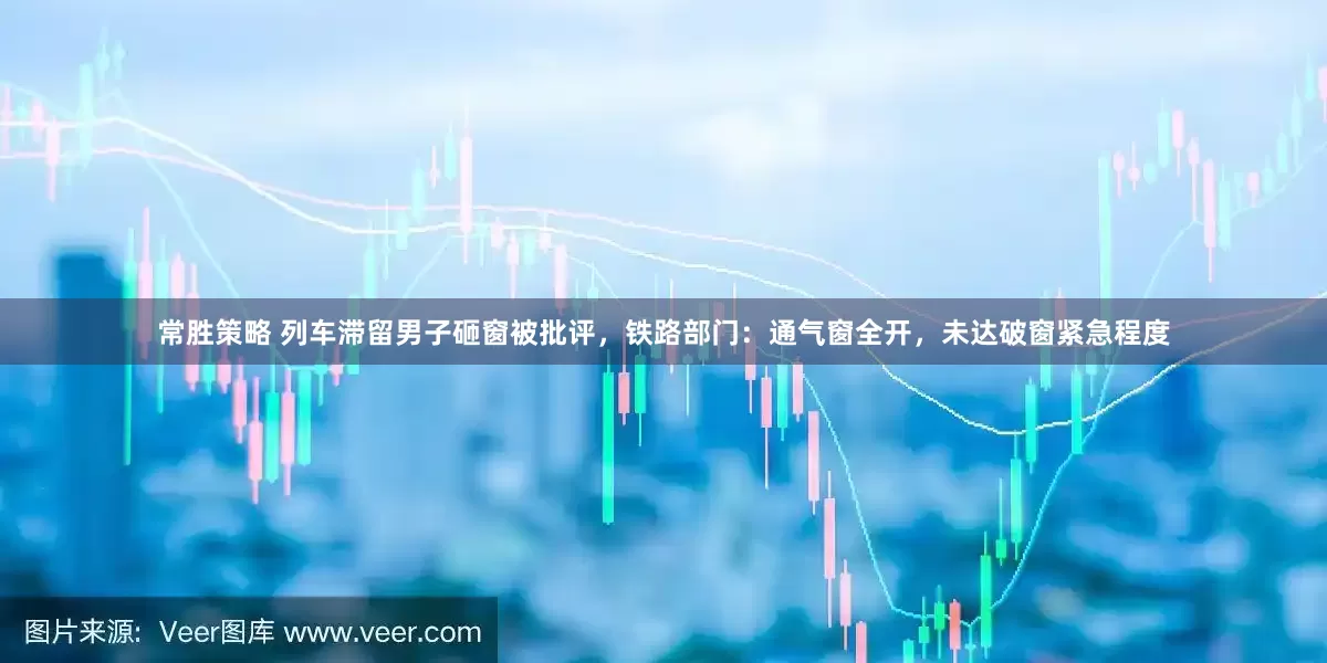 常胜策略 列车滞留男子砸窗被批评，铁路部门：通气窗全开，未达破窗紧急程度