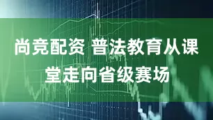 尚竞配资 普法教育从课堂走向省级赛场