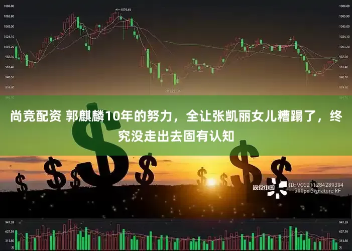 尚竞配资 郭麒麟10年的努力，全让张凯丽女儿糟蹋了，终究没走出去固有认知