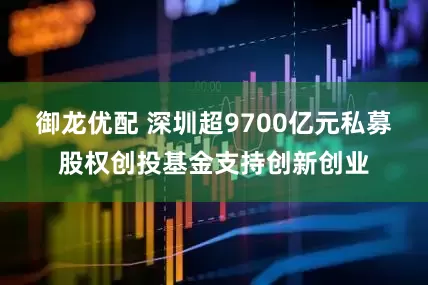 御龙优配 深圳超9700亿元私募股权创投基金支持创新创业