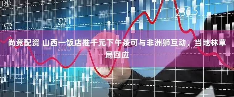 尚竞配资 山西一饭店推千元下午茶可与非洲狮互动，当地林草局回应