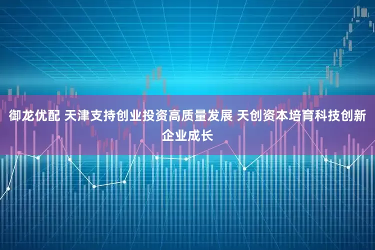 御龙优配 天津支持创业投资高质量发展 天创资本培育科技创新企业成长
