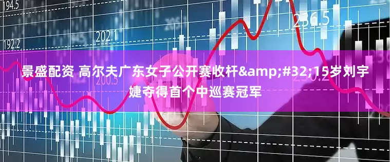 景盛配资 高尔夫广东女子公开赛收杆&#32;15岁刘宇婕夺得首个中巡赛冠军