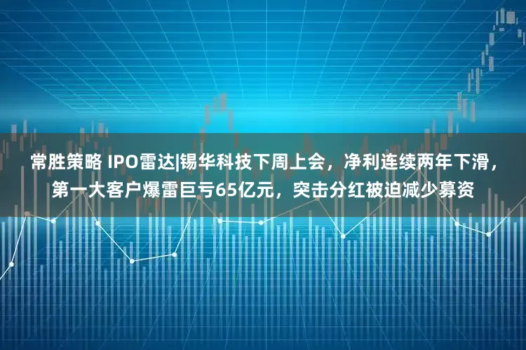 常胜策略 IPO雷达|锡华科技下周上会，净利连续两年下滑，第一大客户爆雷巨亏65亿元，突击分红被迫减少募资