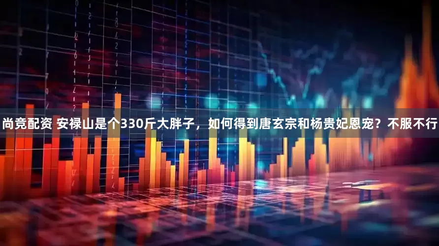 尚竞配资 安禄山是个330斤大胖子，如何得到唐玄宗和杨贵妃恩宠？不服不行